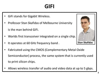 GIFI
• GiFi stands for Gigabit Wireless.
• Professor Stan Skafidas of Melbourne University
is the man behind GiFi.
• Worlds first transceiver integrated on a single chip.
• It operates at 60 GHz frequency band .
• Fabricated using the CMOS (Complementary Metal Oxide
Semiconductor) process, the same system that is currently used
to print silicon chips.
• Allows wireless transfer of audio and video data at up to 5 gbps.
Stan Skafidas
7
 