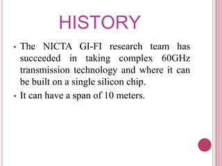 HISTORY
 The NICTA GI-FI research team has
succeeded in taking complex 60GHz
transmission technology and where it can
be built on a single silicon chip.
 It can have a span of 10 meters.
 