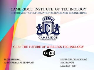 CAMBRIDGE INSTITUTE OF TECHNOLOGY
DEPARTMENT OF INFORMATION SCIENCE AND ENGINEERING
GI-FI: THE FUTURE OF WIRELESS TECHNOLOGY
PRESENTED BY: UNDER THE GUIDANCE OF:
AISHWARYA SASEENDRAN Mrs. RAJANI
(Asst.Prof , ISE)
 