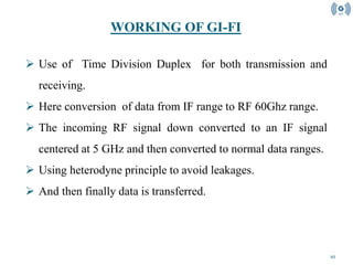 10
 Use of Time Division Duplex for both transmission and
receiving.
 Here conversion of data from IF range to RF 60Ghz range.
 The incoming RF signal down converted to an IF signal
centered at 5 GHz and then converted to normal data ranges.
 Using heterodyne principle to avoid leakages.
 And then finally data is transferred.
WORKING OF GI-FI
 