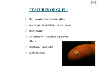 11
 High speed of data transfer. -5GB/s
 Low power consumption. -<2 watt power
 High security.`
 Cost effective. (cheap rate compare to
others)
 Small size. (5mm/side)
 Easily Installed.`
FEATURES OF GI-FI :
 