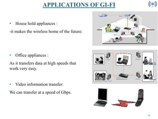 12
• House hold appliances :
-it makes the wireless home of the future:
• Office appliances :
As it transfers data at high speeds that
work very easy.
• Video information transfer:
We can transfer at a speed of Gbps.
APPLICATIONS OF GI-FI
 