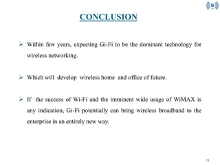 13
 Within few years, expecting Gi-Fi to be the dominant technology for
wireless networking.
 Which will develop wireless home and office of future.
 If the success of Wi-Fi and the imminent wide usage of WiMAX is
any indication, Gi-Fi potentially can bring wireless broadband to the
enterprise in an entirely new way.
CONCLUSION
 