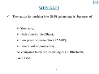 6
 The reason for pushing into Gi-Fi technology is because of
 Slow rate,
 High transfer rate(Gbps),
 Low power consumption(<2 MW),
 Lower cost of production,
As compared to earlier technologies i.e. Bluetooth,
Wi-Fi etc.
WHY GI-FI
 