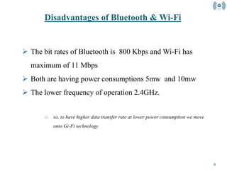 8
 The bit rates of Bluetooth is 800 Kbps and Wi-Fi has
maximum of 11 Mbps
 Both are having power consumptions 5mw and 10mw
 The lower frequency of operation 2.4GHz.
o so, to have higher data transfer rate at lower power consumption we move
onto Gi-Fi technology.
Disadvantages of Bluetooth & Wi-Fi
 