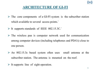 9
 The core components of a GI-FI system is the subscriber station
which available to several access points.`
 It supports standards of IEEE 802.15.3C.`
 The wireless pan is computer network used for communication
among computer devices (including telephones and PDA’s) close to
one person.
 An 802.15.3c based system often uses small antenna at the
subscriber station. The antenna is mounted on the roof.
 It supports line of sight operation.
ARCHITECTURE OF GI-FI
 