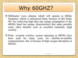 13
Why 60GHZ?
 Millimeter wave antenna which will operate at 60Ghz
frequency which is unlicensed band, because of this band,
We Are achieving high data rate energy propagation in the
60GHz band has unique characteristics that make possible
many other benefits such as excellent immunity ,high
security .
 Point –to-point wireless system operating at 60GHz have
been used for many years for satellite–to-satellite
communication. this is because of high oxygen absorption at
60GHz.
3/14/2020
 