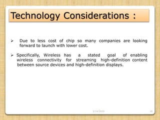 18
Technology Considerations :
 Due to less cost of chip so many companies are looking
forward to launch with lower cost.
 Specifically, Wireless has a stated goal of enabling
…..wireless connectivity for streaming high-definition content
……between source devices and high-definition displays.
3/14/2020
 