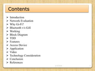 2
 Introduction
 Network Evaluation
 Why Gi-Fi?
 Bluetooth v/s Gifi
 Working
 Block Diagram
 TDD
 Features
 Access Device
 Application
 Video
 Technology Consideration
 Conclusion
 References
Contents
3/14/2020
 