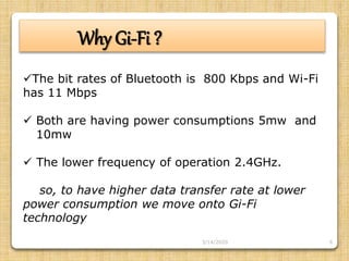 6
Why Gi-Fi ?
The bit rates of Bluetooth is 800 Kbps and Wi-Fi
has 11 Mbps
 Both are having power consumptions 5mw and
10mw
 The lower frequency of operation 2.4GHz.
so, to have higher data transfer rate at lower
power consumption we move onto Gi-Fi
technology
3/14/2020
 