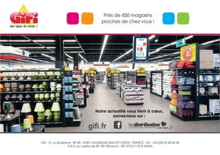 GiFi - Z.I. La Boulbène - BP 40 - 47301 VILLENEUVE-SUR-LOT CEDEX - FRANCE - Tél : +33 (0)5 53 40 54 54
S.A.S. au capital de 42 180 740 euros - 347 410 011 RCS AGEN
Notre actualité vous tient à cœur,
suivez-nous sur :
gifi.fr .fr
Près de 450 magasins
proches de chez vous !
 