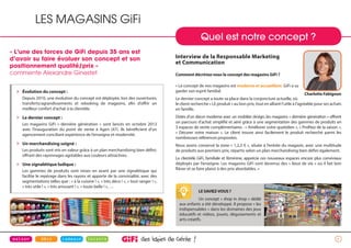 6
» Évolution du concept :
Depuis 2010, une évolution du concept est déployée, lors des ouvertures,
transferts/agrandissements et relooking de magasins, afin d’offrir un
meilleur confort d’achat à la clientèle.
» Le dernier concept :
Les magasins GiFi « dernière génération » sont lancés en octobre 2013
avec l’inauguration du point de vente à Agen (47). Ils bénéficient d’un
agencement conciliant expérience de l’enseigne et modernité.
» Un merchandising soigné :
Les produits sont mis en valeur grâce à un plan merchandising bien défini,
offrant des rayonnages agréables aux couleurs attractives.
» Une signalétique ludique :
Les gammes de produits sont mises en avant par une signalétique qui
facilite le repérage dans les rayons et apporte de la convivialité, avec des
segmentations telles que : « à la cuisine ! », « très déco ! », « tout ranger ! »,
« très utile ! », « très amusant ! », « toute belle ! », …
LESAVIEZ-VOUS?
Un concept « shop in shop » dédié
aux enfants a été développé. Il propose « les
indispensables » dans les domaines des jeux
éducatifs et vidéos, jouets, déguisements et
arts créatifs.
Quel est notre concept ?
LES MAGASINS GiFi
Interview de la Responsable Marketing
et Communication
Comment décririez-vous le concept des magasins GiFi ?
« Le concept de nos magasins est moderne et accueillant. GiFi a su
garder son esprit familial.
Le dernier concept a toute sa place dans la conjoncture actuelle, où
le client recherche « LE produit » au bon prix, tout en alliant l’utile à l’agréable pour ses achats
en famille.
Dotés d’un décor moderne avec un mobilier design, les magasins « dernière génération » offrent
un parcours d’achat simplifié et aéré grâce à une segmentation des gammes de produits en
3 espaces de vente complémentaires : « Améliorer votre quotidien », « Profitez de la saison »,
« Décorer votre maison ». Le client trouve ainsi facilement le produit recherché parmi les
nombreuses références proposées.
Nous avons conservé la zone « 1,2,3 € », située à l’entrée du magasin, avec une multitude
de produits aux premiers prix, répartis selon un plan merchandising bien défini également.
La clientèle GiFi, familiale et féminine, apprécie ces nouveaux espaces encore plus conviviaux
déployés par l’enseigne. Les magasins GiFi sont devenus des « lieux de vie » où il fait bon
flâner et se faire plaisir à des prix abordables. »
Charlotte Fabignon
« L’une des forces de GiFi depuis 35 ans est
d’avoir su faire évoluer son concept et son
positionnement qualité/prix »
commente Alexandre Ginestet
 