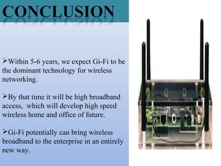 Within 5-6 years, we expect Gi-Fi to be
the dominant technology for wireless
networking.
By that time it will be high broadband
access, which will develop high speed
wireless home and office of future.
Gi-Fi potentially can bring wireless
broadband to the enterprise in an entirely
new way.
 