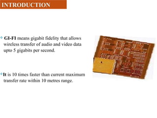  GI-FI means gigabit fidelity that allows
wireless transfer of audio and video data
upto 5 gigabits per second.
It is 10 times faster than current maximum
transfer rate within 10 metres range.
INTRODUCTION
 