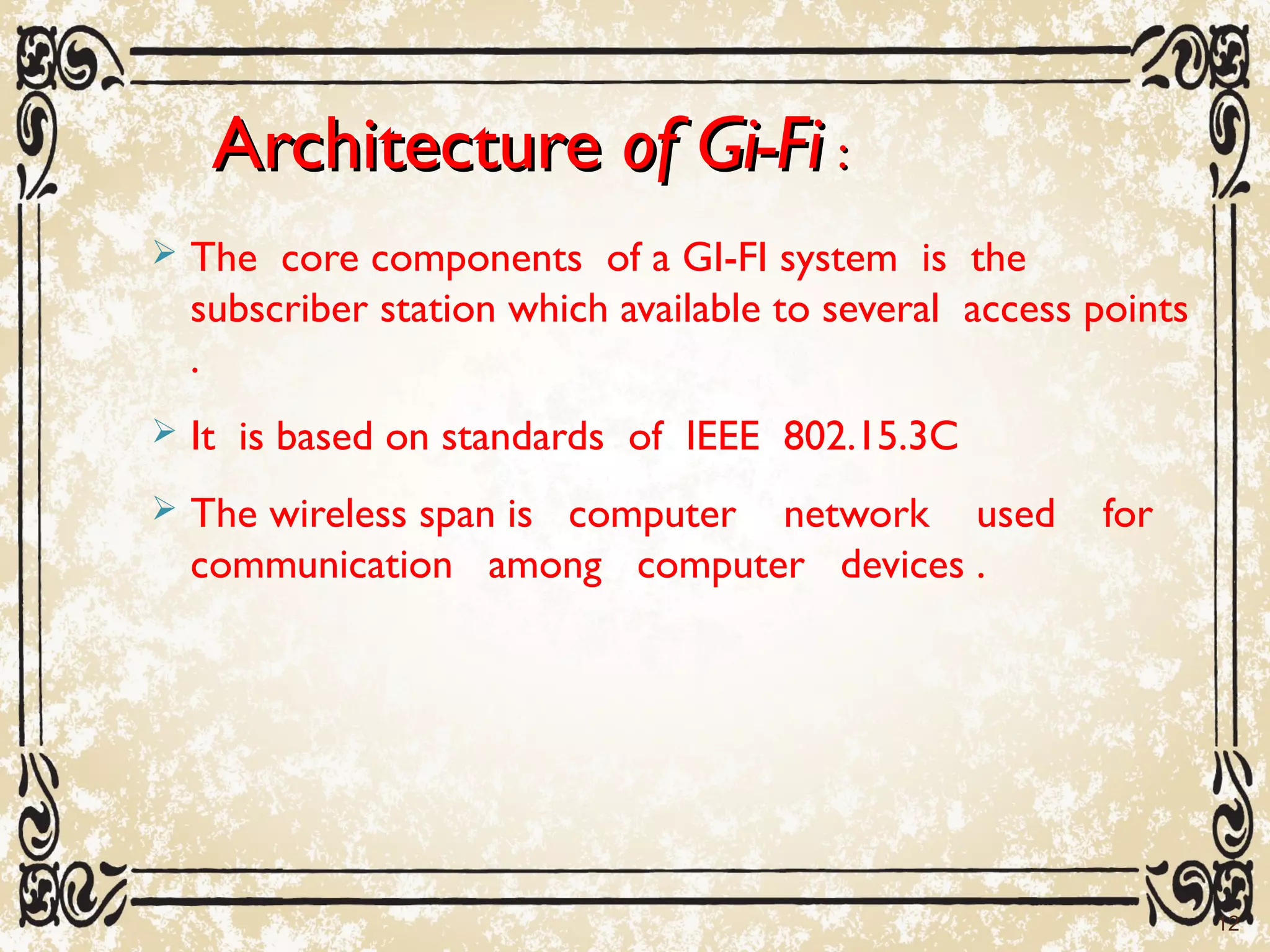 ArchitectureArchitecture of Gi-Fiof Gi-Fi ::
 The core components of a GI-FI system is the
subscriber station which available to several access points
.
 It is based on standards of IEEE 802.15.3C
 The wireless span is computer network used for
communication among computer devices .
12
 