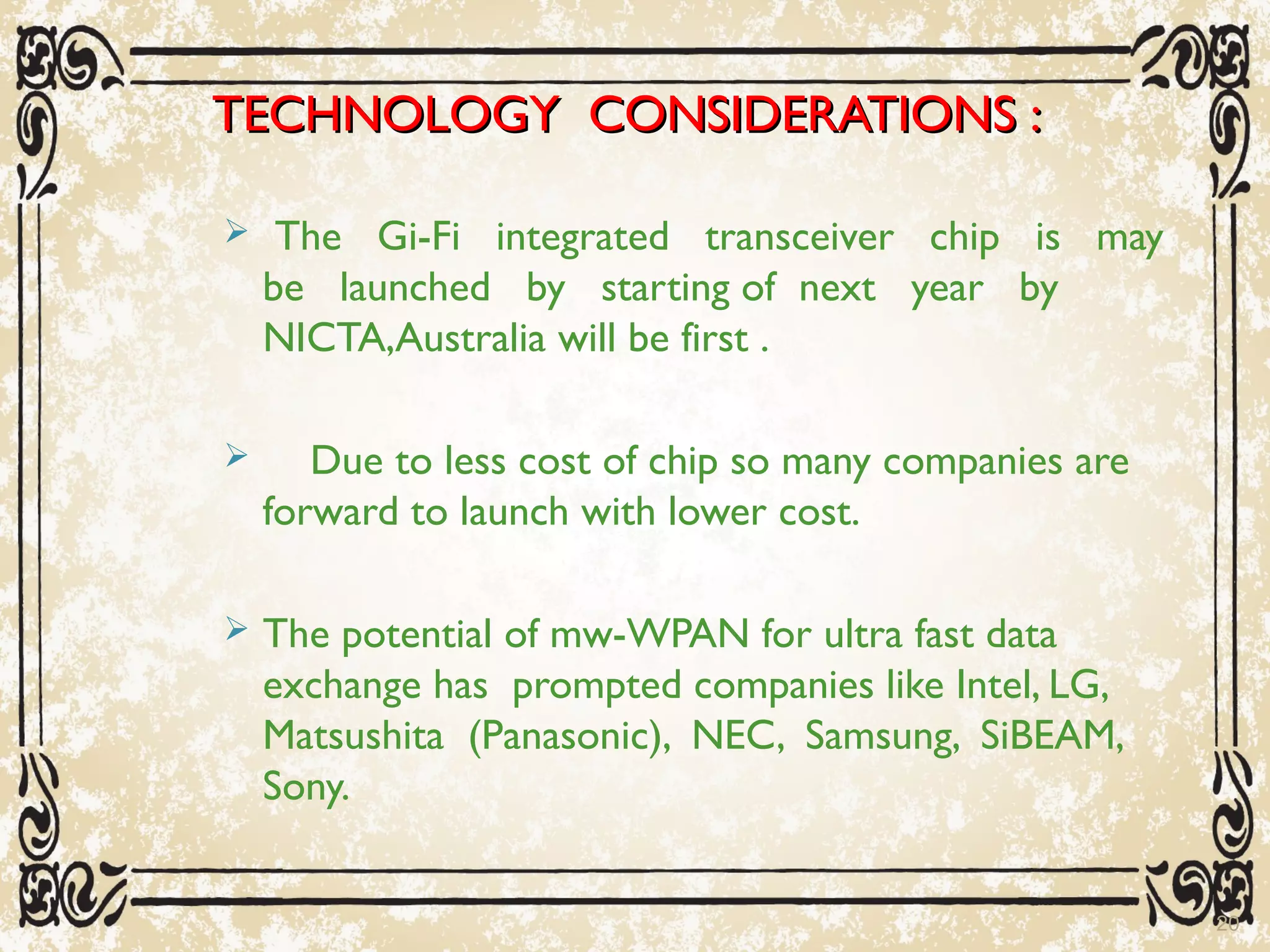 TECHNOLOGY CONSIDERATIONS :TECHNOLOGY CONSIDERATIONS :
 The Gi-Fi integrated transceiver chip is may
be launched by starting of next year by
NICTA,Australia will be first .
 Due to less cost of chip so many companies are
forward to launch with lower cost.
 The potential of mw-WPAN for ultra fast data
exchange has prompted companies like Intel, LG,
Matsushita (Panasonic), NEC, Samsung, SiBEAM,
Sony.
20
 