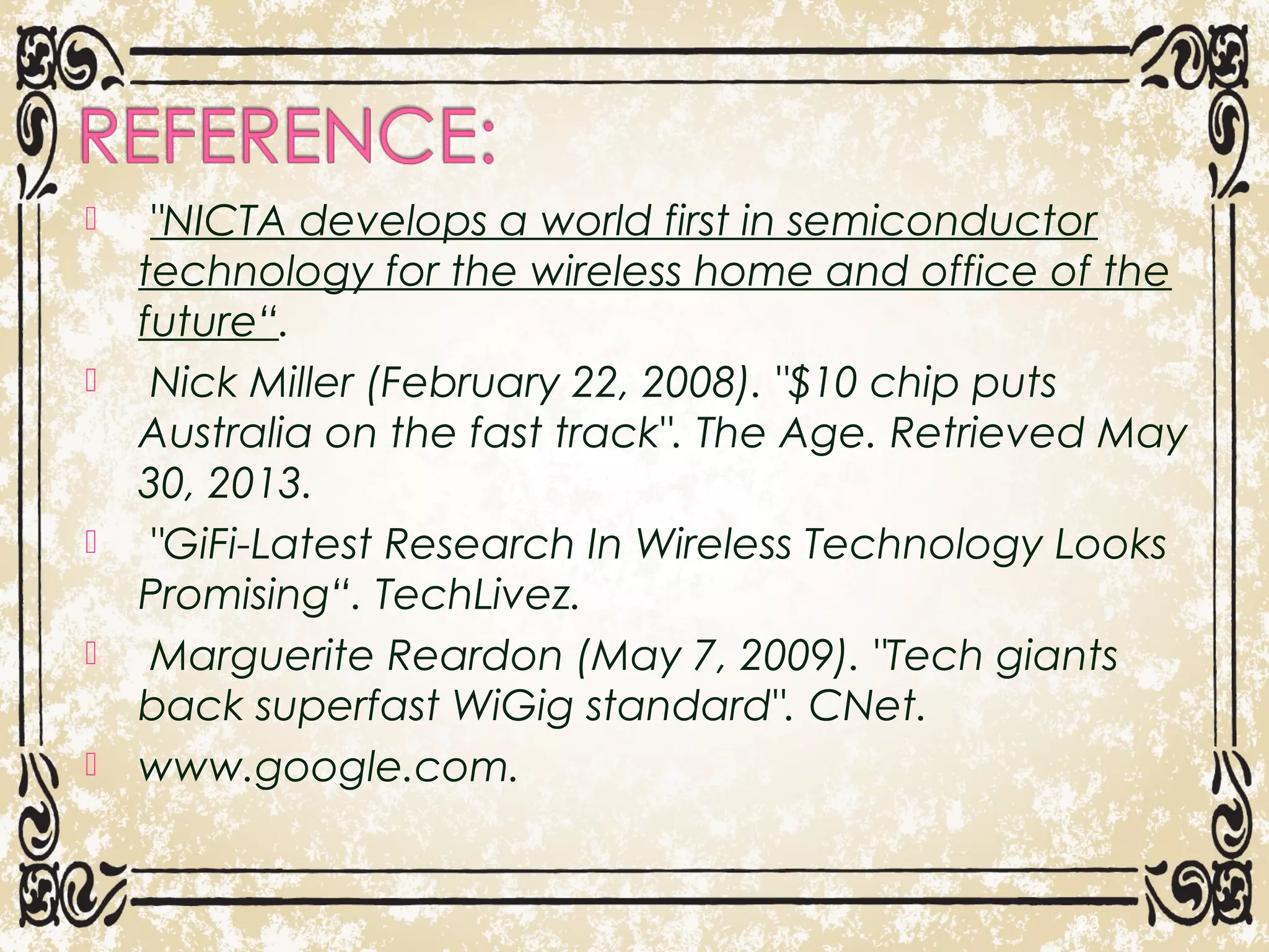  "NICTA develops a world first in semiconductor
technology for the wireless home and office of the
future“.
  Nick Miller (February 22, 2008). "$10 chip puts
Australia on the fast track". The Age. Retrieved May
30, 2013.
  "GiFi-Latest Research In Wireless Technology Looks
Promising“. TechLivez.
  Marguerite Reardon (May 7, 2009). "Tech giants
back superfast WiGig standard". CNet.
 www.google.com.
23
 