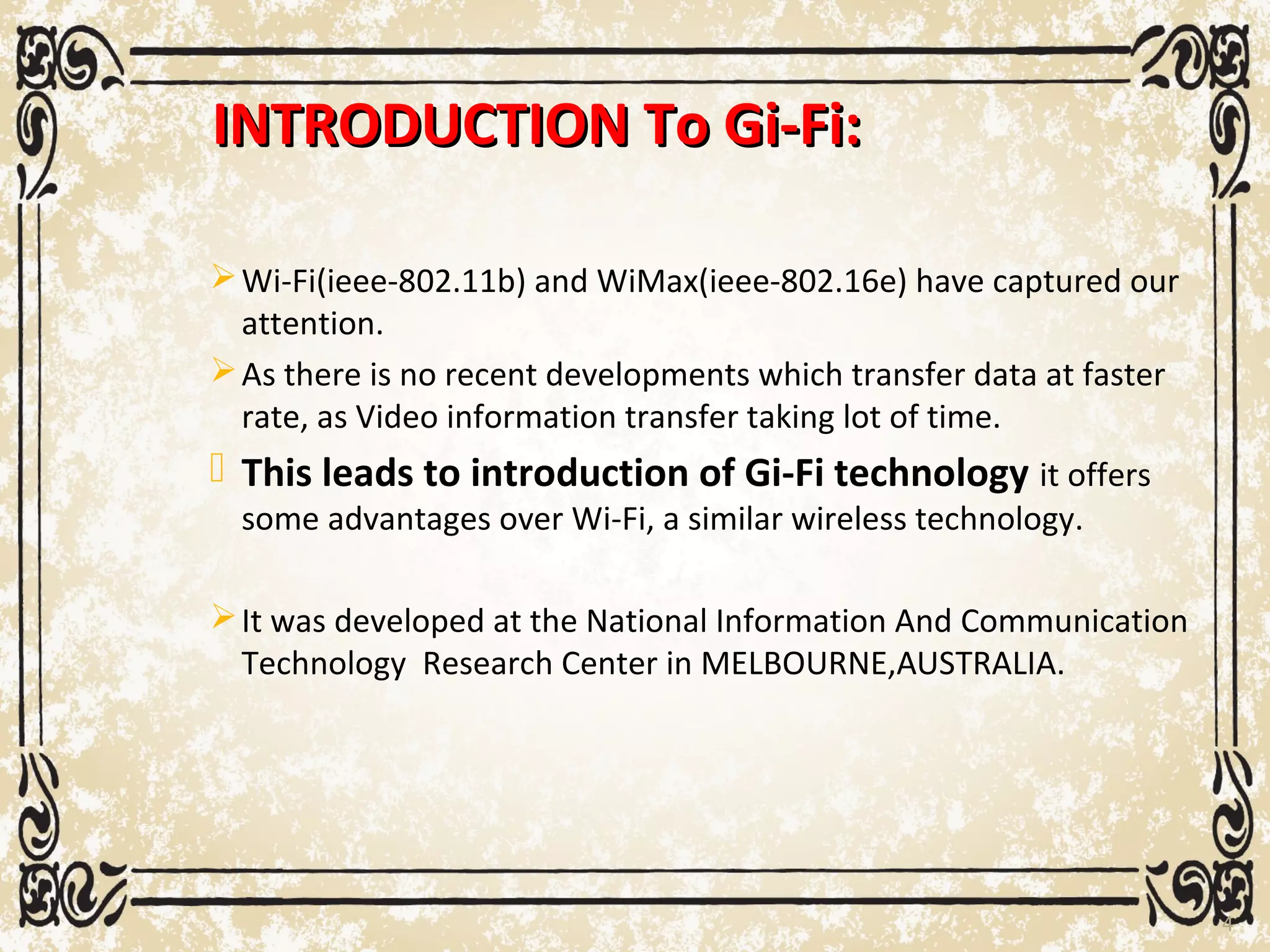 INTRODUCTION To Gi-Fi:INTRODUCTION To Gi-Fi:
Wi-Fi(ieee-802.11b) and WiMax(ieee-802.16e) have captured our
attention.
As there is no recent developments which transfer data at faster
rate, as Video information transfer taking lot of time.
 This leads to introduction of Gi-Fi technology it offers
some advantages over Wi-Fi, a similar wireless technology.
It was developed at the National Information And Communication
Technology Research Center in MELBOURNE,AUSTRALIA.
4
 