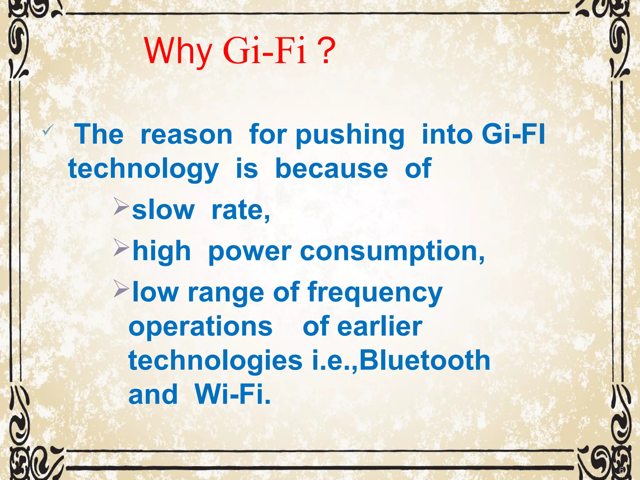 Why Gi-Fi ?
 The reason for pushing into Gi-FI
technology is because of
slow rate,
high power consumption,
low range of frequency
operations of earlier
technologies i.e.,Bluetooth
and Wi-Fi.
6
 