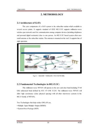 12B41A0456 GI-FI TECHNOLOGY
B.TECH 10 KCEA
2. METHODOLOGY
2.1 Architecture of Gi-Fi:
The core components of a Gi-Fi system is the subscriber station which available to
several access points. It supports standard of IEEE 802.15.3C supports millimeter-wave
wireless pan network used for communication among computer devices (including telephones
and personal digital assistants) close to one person. An 802.15.3C based system often uses
small antenna at the subscriber station. The antenna is mounted on the roof. It supports line of
sight operation.
Fig:2.1 - GIGABIT WIRELESS PAN NETWORK
2.2 Fundamental Technologies in 802.15.3C:
This millimeter-wave WPAN will operate in the new and clear band including 57-64
GHz unlicensed band defined by FCC 47 CFR 15.255. The millimeter-wave WPAN will
allow high coexistence (close physical spacing) with all other microwave systems in the
802.15 family of WPANs.
Two Technologies that help realize GWLAN are,
• Multiple Input Multiple Output (MIMO)
• System-On-a-Package (SOP)
 