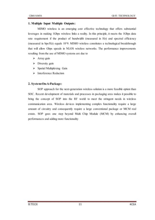 12B41A0456 GI-FI TECHNOLOGY
B.TECH 11 KCEA
1. Multiple Input Multiple Outputs:
MIMO wireless is an emerging cost effective technology that offers substantial
leverages in making 1Gbps wireless links a reality. In this principle, it meets the 1Gbps data
rate requirement if the product of bandwidth (measured in Hz) and spectral efficiency
(measured in bps/Hz) equals 10^9. MIMO wireless constitutes a technological breakthrough
that will allow Gbps speeds in NLOS wireless networks. The performance improvements
resulting from the use of MIMO systems are due to
 Array gain
 Diversity gain
 Spatial Multiplexing Gain
 Interference Reduction
2. System-On-A-Package:
SOP approach for the next-generation wireless solution is a more feasible option than
SOC. Recent development of materials and processes in packaging area makes it possible to
bring the concept of SOP into the RF world to meet the stringent needs in wireless
communication area. Wireless devices implementing complex functionality require a large
amount of circuitry and consequently require a large conventional package or MCM real
estate. SOP goes one step beyond Multi Chip Module (MCM) by enhancing overall
performances and adding more functionality
 