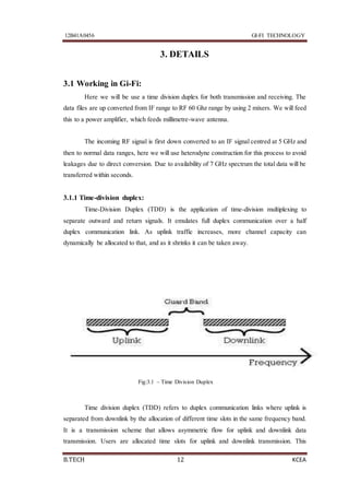 12B41A0456 GI-FI TECHNOLOGY
B.TECH 12 KCEA
3. DETAILS
3.1 Working in Gi-Fi:
Here we will be use a time division duplex for both transmission and receiving. The
data files are up converted from IF range to RF 60 Ghz range by using 2 mixers. We will feed
this to a power amplifier, which feeds millimetre-wave antenna.
The incoming RF signal is first down converted to an IF signal centred at 5 GHz and
then to normal data ranges, here we will use heterodyne construction for this process to avoid
leakages due to direct conversion. Due to availability of 7 GHz spectrum the total data will be
transferred within seconds.
3.1.1 Time-division duplex:
Time-Division Duplex (TDD) is the application of time-division multiplexing to
separate outward and return signals. It emulates full duplex communication over a half
duplex communication link. As uplink traffic increases, more channel capacity can
dynamically be allocated to that, and as it shrinks it can be taken away.
Fig:3.1 – Time Division Duplex
Time division duplex (TDD) refers to duplex communication links where uplink is
separated from downlink by the allocation of different time slots in the same frequency band.
It is a transmission scheme that allows asymmetric flow for uplink and downlink data
transmission. Users are allocated time slots for uplink and downlink transmission. This
 