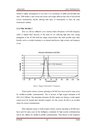 12B41A0456 GI-FI TECHNOLOGY
B.TECH 13 KCEA
method is highly advantageous in case there is an asymmetry of uplink and downlink data
rates. TDD divides a data stream into frames and assigns different time slots to forward and
reverse transmissions, thereby allowing both types of transmissions to share the same
transmission medium.
3.1.2 Why 60 GHz..?
Here we will use millimetre wave antenna which will operate at 60 GHz frequency
which is unlined band .Because of this band we are achieving high data rates energy
propagation in the 60 GHz band has unique characteristics that make possible many other
benefits such as excellent immunity to co-channel interference, high security, and frequency
re-use.
Fig:3.2 –Oxygen Attenuation vs Frequency
Point-to-point wireless systems operating at 60 GHz have been used for many years
for satellite-to-satellite communications. This is because of high oxygen absorption at 60
GHz (10-15 dB/km). This absorption attenuates 60 GHz signals over distance, so that signals
cannot travel far beyond their intended recipient. For this reason, 60 GHz is an excellent
choice for convert communication.
Most important aspect is Point-to-point wireless systems operating at 60 GHz have
been used for many years by the intelligence community for high security communications
and by the military for satellite-to-satellite communications. Their interest in this frequency
 