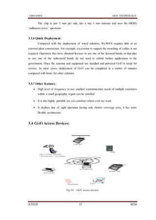 12B41A0456 GI-FI TECHNOLOGY
B.TECH 17 KCEA
The chip is just 5 mm per side, has a tiny 1 mm antenna and uses the 60GHz
‘millimetre-wave’ spectrum.
3.3.6 Quick Deployment:
Compared with the deployment of wired solutions, Wi-MAX requires little or no
external plant construction. For example, excavation to support the trenching of cables is not
required. Operators that have obtained licenses to use one of the licensed bands, or that plan
to use one of the unlicensed bands do not need to submit further applications to the
government. Once the antenna and equipment are installed and powered Gi-Fi is ready for
service. In most cases, deployment of Gi-Fi can be completed in a matter of minutes
compared with hours for other solutions.
3.3.7 Other features:
 High level of frequency re-use enabled communication needs of multiple customers
within a small geographic region can be satisfied
 It is also highly portable we can construct where ever we want.
 It deploys line of sight operation having only shorter coverage area, it has more
flexible architecture.
3.4 Gi-Fi Access Devices:
Fig:3.4 – Gi-Fi access devices
 