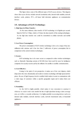 12B41A0456 GI-FI TECHNOLOGY
B.TECH 18 KCEA
This figure shows some of the different types of Gi-Fi access devices. This diagram
shows that access devices include network termination units, internal radio modules, network
interface cards, printers, PC’s, all house hold electronic appliances on communication
devices.
3.5. Advantages of Gi-Fi Technology:
1. High Speed of Data Transfer:
As the name indicates, data transfer of Gi-Fi technology is in Gigabits per second.
Speed of Gi-Fi is 5 Gbps, which is 10 times the data transfer of the existing technologies.
As the high data transfer rate could be transmitted in cellular networks and mobile
phones.
2. Low Power Consumption:
The power consumption of Gi-Fi wireless technology is low as in a range of tiny one-
millimetre-wide antenna and it has less than 2 milli-watts of power consumption that in
comparison to the current wireless technologies.
3. Secure:
Gi-Fi technology has to be more secure as compared to other wireless technologies
such as bluetooth. Operating systems of 60 GHz have been used for years by intelligence
companies for security reasons and by the militants for satellite to satellite communications.
4. Cost Effective:
Coming to the point of cost perspective, it makes use of low cost chipsets, which
drops down the rates dramatically and results in wireless technology with high speed and low
prices. Re-use of high frequency levels is enabled which makes it easier to communicate with
a wide range of customers within a specific geographic region and it makes them cost
efficient.
5. Portability:
As the Gi-Fi is highly portable, which makes it very convenient to construct it
wherever we need it and it also installs the line of sight operations having a short coverage
area, as it offers a versatile architecture. It is highly portable in accessing devices such as in
internal radio modules, network interface cards, network transmission units, in household
appliances.
 