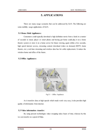 12B41A0456 GI-FI TECHNOLOGY
B.TECH 21 KCEA
5. APPLICATIONS
There are many usage scenarios that can be addressed by Gi-Fi. The following are
some mobility usage applications of Gi-Fi.
5.1 House Hold Appliances:
Consumers could typically download a high definition movie from a kiosk in a matter
of seconds to music player or smart phone and having got home could play it on a home
theatre system or store it on a home server for future viewing, again within a few seconds,
high speed internet access, streaming content download (video on demand, HDTV, home
theatre, etc.), real time streaming and wireless data bus for cable replacement. It makes the
wireless home and office of the future.
5.2 Office Appliances:
Fig:5.1 – Office Appliance
As it transfers data at high speeds which made work very easy, it also provides high
quality of information from internet.
5.3 Video information transfer:
By using present technologies video swapping takes hours of time, whereas by this
we can transfer at a speed of Gbps.
 