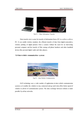 12B41A0456 GI-FI TECHNOLOGY
B.TECH 22 KCEA
Fig:5.2 – Video Information Transfer
Data transfer rate is same for transfer of information from a PC to a cell or a cell to a
PC. It can enable wireless monitors, the efficient transfer of data from digital camcorders,
wireless printing of digital pictures from a camera without the need for an intervening
personal computer and the transfer of files among cell phone handsets and other handheld
devices like personal digital audio and video players.
5.4 Inter-vehicle communication system:
Fig:5.3 – Inter Vehicle Communication
Gi-Fi technology uses a wide number of applications in inter-vehicle communication
systems as it enables the vehicles to stay connected and go and it also offers better speed of
vehicles in advent of communication system. The data exchange between vehicles is made
possible by ad-hoc networks.
 