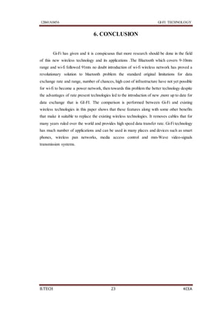 12B41A0456 GI-FI TECHNOLOGY
B.TECH 23 KCEA
6. CONCLUSION
Gi-Fi has given and it is conspicuous that more research should be done in the field
of this new wireless technology and its applications .The Bluetooth which covers 9-10mts
range and wi-fi followed 91mts no doubt introduction of wi-fi wireless network has proved a
revolutionary solution to bluetooth problem the standard original limitations for data
exchange rate and range, number of chances, high cost of infrastructure have not yet possible
for wi-fi to become a power network, then towards this problem the better technology despite
the advantages of rate present technologies led to the introduction of new ,more up to date for
data exchange that is GI-FI. The comparison is performed between Gi-Fi and existing
wireless technologies in this paper shows that these features along with some other benefits
that make it suitable to replace the existing wireless technologies. It removes cables that for
many years ruled over the world and provides high speed data transfer rate. Gi-Fi technology
has much number of applications and can be used in many places and devices such as smart
phones, wireless pan networks, media access control and mm-Wave video-signals
transmission systems.
 