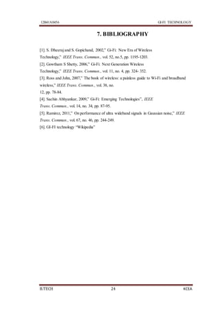 12B41A0456 GI-FI TECHNOLOGY
B.TECH 24 KCEA
7. BIBLIOGRAPHY
[1]. S. Dheerajand S. Gopichand, 2002,” Gi-Fi: New Era of Wireless
Technology,” IEEE Trans. Commun., vol. 52, no.5, pp. 1195-1203.
[2]. Gowtham S Shetty, 2006,” Gi-Fi: Next Generation Wireless
Technology,” IEEE Trans. Commun., vol. 11, no. 4, pp. 324- 352.
[3]. Ross and John, 2007,” The book of wireless: a painless guide to Wi-Fi and broadband
wireless,” IEEE Trans. Commun., vol. 38, no.
12, pp. 78-84.
[4]. Sachin Abhyankar, 2009,” Gi-Fi: Emerging Technologies”, IEEE
Trans. Commun., vol. 14, no. 34, pp. 87-95.
[5]. Ramirez, 2011,” On performance of ultra wideband signals in Gaussian noise,” IEEE
Trans. Commun., vol. 67, no. 46, pp. 244-249.
[6]. GI-FI technology “Wikipedia”
 