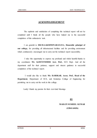 12B41A0456 GI-FI TECHNOLOGY
B.TECH 3 KCEA
ACKNOWLEDGEMENT
The euphoria and satisfaction of completing this technical report will not be
completed until I thank all the people who have helped me in the successful
completion of this enthusiastic task.
I am grateful to DR.M.LAKSHMINARAYANA, Honorable principal of
our college, for providing all infrastructural facilities and for providing environment
which continuously encouraged me to carry out the technical report successfully.
I take this opportunity to express my profound and whole heartful thanks to
my coordinator Mr. K.DEVENDHER Asst. Prof., ECE Dept. And all the
department staff for their patience, support and sincere guidance in successful
completion of the technical report.
I would also like to thank Mr. D.SRIKAR, Assoc. Prof., Head of the
Department, Department of ECE, and Kshatriya College of Engineering for
permitting me to carry out the work in this college.
Lastly I thank my parents for their ever-kind blessings
BY
MARATI SUSHEEL KUMAR
(12B41A0456)
 
