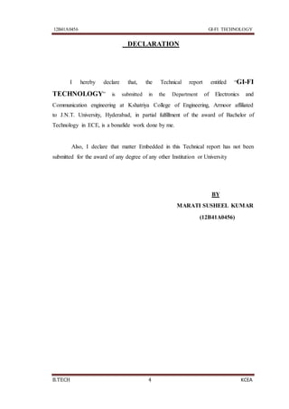 12B41A0456 GI-FI TECHNOLOGY
B.TECH 4 KCEA
DECLARATION
I hereby declare that, the Technical report entitled “GI-FI
TECHNOLOGY” is submitted in the Department of Electronics and
Communication engineering at Kshatriya College of Engineering, Armoor affiliated
to J.N.T. University, Hyderabad, in partial fulfillment of the award of Bachelor of
Technology in ECE, is a bonafide work done by me.
Also, I declare that matter Embedded in this Technical report has not been
submitted for the award of any degree of any other Institution or University
BY
MARATI SUSHEEL KUMAR
(12B41A0456)
 