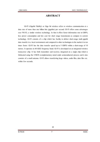 12B41A0456 GI-FI TECHNOLOGY
B.TECH 7 KCEA
ABSTRACT
GI-FI (Gigabit Fidelity) or Giga bit wireless refers to wireless communication at a
data rate of more than one billion bits (gigabits) per second. GI-FI offers some advantages
over WI-FI, a similar wireless technology. In that it offers faster information rate in GBPS,
less power consumption and low cost for short range transmission as compare to current
technology. GI-FI consists of a chip which has facility to deliver short-range multi gigabit
data transfer in a local environment and compared to other technologies in the market it is ten
times faster. GI-FI has the data transfer speed up to 5 GBPS within a short-range of 10
metres. It operates in 60 GHZ frequency band. GI-FI is developed on an integrated wireless
transceiver chip. It has both transmitter and receiver, integrated on a single chip which is
fabricated using the CMOS (complementary metal oxide semiconductor) process and it also
consists of a small antenna. GI-FI allows transferring large videos, audio files, data files etc.
within few seconds.
vii
 