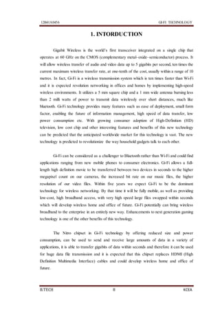 12B41A0456 GI-FI TECHNOLOGY
B.TECH 8 KCEA
1. INTORDUCTION
Gigabit Wireless is the world’s first transceiver integrated on a single chip that
operates at 60 GHz on the CMOS (complementary metal–oxide–semiconductor) process. It
will allow wireless transfer of audio and video data up to 5 gigabits per second, ten times the
current maximum wireless transfer rate, at one-tenth of the cost, usually within a range of 10
metres. In fact, Gi-Fi is a wireless transmission system which is ten times faster than Wi-Fi
and it is expected revolution networking in offices and homes by implementing high-speed
wireless environments. It utilizes a 5 mm square chip and a 1 mm wide antenna burning less
than 2 milli watts of power to transmit data wirelessly over short distances, much like
bluetooth. Gi-Fi technology provides many features such as ease of deployment, small form
factor, enabling the future of information management, high speed of data transfer, low
power consumption etc. With growing consumer adoption of High-Definition (HD)
television, low cost chip and other interesting features and benefits of this new technology
can be predicted that the anticipated worldwide market for this technology is vast. The new
technology is predicted to revolutionize the way household gadgets talk to each other.
Gi-Fi can be considered as a challenger to Bluetooth rather than Wi-Fi and could find
applications ranging from new mobile phones to consumer electronics. Gi-Fi allows a full-
length high definition movie to be transferred between two devices in seconds to the higher
megapixel count on our cameras, the increased bit rate on our music files, the higher
resolution of our video files. Within five years we expect Gi-Fi to be the dominant
technology for wireless networking. By that time it will be fully mobile, as well as providing
low-cost, high broadband access, with very high speed large files swapped within seconds
which will develop wireless home and office of future. Gi-Fi potentially can bring wireless
broadband to the enterprise in an entirely new way. Enhancements to next generation gaming
technology is one of the other benefits of this technology.
The Nitro chipset in Gi-Fi technology by offering reduced size and power
consumption, can be used to send and receive large amounts of data in a variety of
applications, it is able to transfer gigabits of data within seconds and therefore it can be used
for huge data file transmission and it is expected that this chipset replaces HDMI (High
Definition Multimedia Interface) cables and could develop wireless home and office of
future.
 