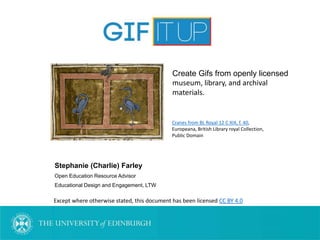 Stephanie (Charlie) Farley
Open Education Resource Advisor
Educational Design and Engagement, LTW
Except where otherwise stated, this document has been licensed CC BY 4.0
Cranes from BL Royal 12 C XIX, f. 40,
Europeana, British Library royal Collection,
Public Domain
Create Gifs from openly licensed
museum, library, and archival
materials.
 