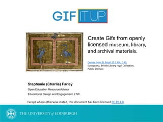Stephanie (Charlie) Farley
Open Education Resource Advisor
Educational Design and Engagement, LTW
Except where otherwise stated, this document has been licensed CC BY 4.0
Cranes from BL Royal 12 C XIX, f. 40,
Europeana, British Library royal Collection,
Public Domain
Create Gifs from openly
licensed museum, library,
and archival materials.
 
