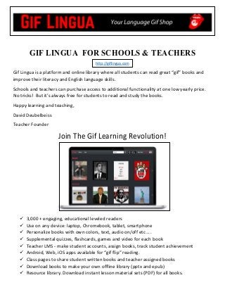 GIF LINGUA FOR SCHOOLS & TEACHERS
http://giflingua.com  
Gif Lingua is a platform and online library where all students can read great “gif” books and 
improve their literacy and English language skills.  
Schools and teachers can purchase access to additional functionality at one low yearly price. 
No tricks!  But it’s always free for students to read and study the books.  
Happy learning and teaching, 
David Deubelbeiss 
Teacher Founder  
Join The Gif Learning Revolution! 
 3,000 + engaging, educational leveled readers
 Use on any device: laptop, Chromebook, tablet, smartphone
 Personalize books with own colors, text, audio on/off etc ….
 Supplemental quizzes, flashcards, games and video for each book
 Teacher LMS ‐ make student accounts, assign books, track student achievement
 Android, Web, iOS apps available for “gif flip” reading.
 Class pages to share student written books and teacher assigned books
 Download books to make your own offline library (pptx and epub)
 Resource library. Download instant lesson material sets (PDF) for all books.
 