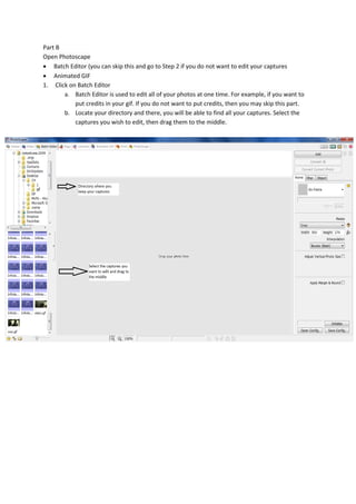 Part B
Open Photoscape
 Batch Editor (you can skip this and go to Step 2 if you do not want to edit your captures
 Animated GIF
1. Click on Batch Editor
       a. Batch Editor is used to edit all of your photos at one time. For example, if you want to
           put credits in your gif. If you do not want to put credits, then you may skip this part.
       b. Locate your directory and there, you will be able to find all your captures. Select the
           captures you wish to edit, then drag them to the middle.
 