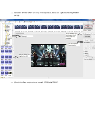 3. Select the director where you keep your captures at. Select the captures and drag it to the
   centre.




4. Click on the Save button to save your gif. DONE DONE DONE!
 