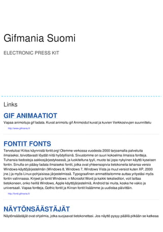 GGiiffmmaanniiaa Gifmania SSuuoommii 
Suomi 
ELECTRONIC PRESS KIT 
Gifmania Suomi 
Links 
GIF ANIMAATIOT 
Vapaa animoituja gif ladata. Kuvat animoitu gif Animoidut kuvat ja kuvien Verkkosivujen suunnittelu 
FONTIT FONTS 
Tervetuloa! Kiitos käynnistä fontit.org! Olemme verkossa vuodesta 2000 tarjoamalla palveluita 
ilmaiseksi, toivottavasti löydät niitä hyödyllisinä. Sivustomme on suuri kokoelma ilmaisia fontteja. 
Tuhansia tiedostoja aakkosjärjestyksessä, ja luokiteltuna tyyli, muoto tai jopa nykyinen käyttö kyseisen 
fontin. Sinulla on pääsy ladata ilmaiseksi fontit, jotka ovat yhteensopivia tietokoneita tahansa versio 
Windows-käyttöjärjestelmän (Windows 8, Windows 7, Windows Vista ja muut versiot kuten XP, 2000 
jne.) ja myös Linux-pohjaisissa järjestelmissä. Typograafinen ammattitaitomme auttaa yritystäsi myös 
fontin valinnassa. Kirjeet ja fontit Windows: n Microsfot Word ja kaikki tekstieditori, voit laittaa 
tietokoneen, onko heillä Windows, Apple käyttöjärjestelmiä, Android tai muita, koska he vakio ja 
universaali. Vapaa fontteja, Gothic fontit ja Kiinan fontit lisäämme ja uudistaa päivittäin. 
NÄYTÖNSÄÄSTÄJÄT 
Näytönsäästäjät ovat ohjelmia, jotka suojaavat tietokonettasi. Jos näyttö pysyy päällä pitkään se katkeaa 
 