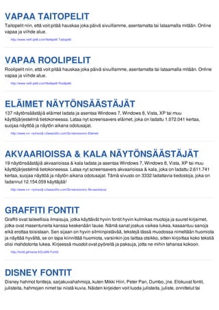VAPAA TAITOPELIT 
Taitopelit niin, että voit pitää hauskaa joka päivä sivuillamme, asentamatta tai lataamalla mitään. Online 
vapaa ja viihde alue. 
VAPAA ROOLIPELIT 
Roolipelit niin, että voit pitää hauskaa joka päivä sivuillamme, asentamatta tai lataamalla mitään. Online 
vapaa ja viihde alue. 
ELÄIMET NÄYTÖNSÄÄSTÄJÄT 
137 näytönsäästäjiä eläimet ladata ja asentaa Windows 7, Windows 8, Vista, XP tai muu 
käyttöjärjestelmä tietokoneessa. Lataa nyt screensavers eläimet, joka on ladattu 1.072.041 kertaa, 
suojaa näyttöä ja näytön aikana odotusajat. 
AKVAARIOISSA & KALA NÄYTÖNSÄÄSTÄJÄT 
19 näytönsäästäjiä akvaarioissa & kala ladata ja asentaa Windows 7, Windows 8, Vista, XP tai muu 
käyttöjärjestelmä tietokoneessa. Lataa nyt screensavers akvaarioissa & kala, joka on ladattu 2.611.741 
kertaa, suojaa näyttöä ja näytön aikana odotusajat. Tämä sivusto on 3332 ladattavia tiedostoja, joka on 
ladannut 12.154.059 käyttäjää! 
GRAFFITI FONTIT 
Graffiti ovat taiteellisia ilmaisuja, jotka käyttävät hyvin fontit hyvin kulmikas muotoja ja suuret kirjaimet, 
jotka ovat masentuneita kanssa keskenään lause. Nämä sanat joskus vaikea lukea, kasaantuu sanoja 
eikä erottaa toisistaan. Sen sijaan on hyvin silmiinpistävää, tekstejä tässä muodossa nimeltään huomiota 
ja näyttää hyvältä, se on tapa kiinnittää huomiota, varsinkin jos laittaa otsikko, sitten kirjoittaa koko tekstiä 
olisi mahdotonta lukea. Kirjeessä muodot ovat pyöreitä ja paksuja, jotta ne mihin tahansa kokoon. 
DISNEY FONTIT 
Disney hahmot fontteja, sarjakuvahahmoja, kuten Mikki Hiiri, Peter Pan, Dumbo, jne. Elokuvat fontit, 
julisteita, hahmojen nimet tai niistä kuvia. Näiden kirjeiden voit luoda julisteita, juliste, onnittelut tai 
 