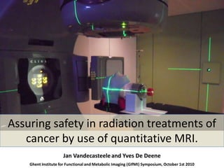 Assuring safety in radiation treatments of cancer by use of quantitative MRI. Jan Vandecasteeleand Yves De Deene Ghent Institute for Functional and Metabolic Imaging (GIfMI) Symposium, October 1st 2010 