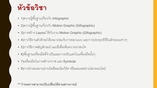 หัวข้อวิชา
• 1)ความรู้พื้นฐานเกี่ยวกับ Infographic
• 2)ความรู้พื้นฐานเกี่ยวกับ Motion Graphic (Gifographic)
• 3)การสร้าง Layout ให้กับงาน Motion Graphic (Gifographic)
• 4)การใช้งานตัวอักษรให้เหมาะสมกับการออกแบบ และการประยุกต์ใช้ในลักษณะต่างๆ
• 5)การใช้ภาพสัญลักษณ์ และสีเพื่อเพิ่มความน่าสนใจ
• 6)พื้นฐานเครื่องมือที่จาเป็นและการปรับแต่งในเครื่องมือนั้นๆ
• 7)เครื่องมือในการสร้างกราฟ และ Symbols
• 8)การนาเสนองานผ่านโซเชียลเน็ตเวิร์ค หรือเผยแพร่ผ่านโลกออนไลน์
** กาหนดการสามารถปรับเปลี่ยนได้ตามสถานการณ์
 