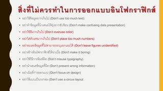 สิ่งที่ไม่ควรทาในการออกแบบอินโฟกราฟิ กส์
• อย่าใช้ข้อมูลมากเกินไป (Don‟t use too much text)
• อย่าทาข้อมูลที่นาเสนอให้ยุ่งยากซับซ้อน (Don‟t make confusing data presentation)
• อย่าใช้สีมากเกินไป (Don‟t overuse color)
• อย่าใส่ตัวเลขมากเกินไป (Don‟t place too much numbers)
• อย่าละเลยข้อมูลที่ไม่สามารถระบุแยกแยะได้ (Don‟t leave figures unidentified)
• อย่าสร้างอินโฟกราฟิกส์ให้น่าเบื่อ (Don‟t make it boring)
• อย่าใช้วิธีการพิมพ์ผิด (Don‟t misuse typography)
• อย่านาเสนอข้อมูลที่ผิด (Don‟t present wrong information)
• อย่าเน้นที่การออกแบบ (Don‟t focus on design)
• อย่าใช้แบบเป็นวงกลม (Don‟t use a circus layout
 