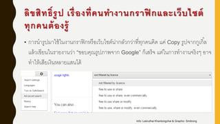 ลิขสิทธิ์รูป เรื่องที่คนทางานกราฟิ กและเว็บไซต์
ทุกคนต้องรู้
• การนารูปมาใช้ในงานกราฟิกหรือเว็บไซต์น่ากลัวกว่าที่ทุกคนคิด แค่ Copy รูปจากกูเกิ้ล
แล้วเขียนในรายงานว่า “ขอบคุณรูปภาพจาก Google” ก็เสร็จ แต่ในการทางานจริงๆ อาจ
ทาให้เสียเงินหลายแสนได้
Info: Lekruthai Khantongchai & Graphic: Smitrong
 