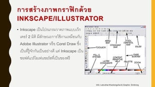 การสร้างภาพกราฟิ กด้วย
INKSCAPE/ILLUSTRATOR
• Inkscape เป็นโปรแกรมวาดภาพแบบเว็ก
เตอร์ 2 มิติ มีลักษณะการใช้งานเหมือนกับ
Adobe Illustrator หรือ Corel Draw ซึ่ง
เป็นที่รู้จักกันเป็นอย่างดี แต่ Inkscape เป็น
ซอฟต์แวร์โอเพ่นซอร์สที่เป็นของฟรี
Info: Lekruthai Khantongchai & Graphic: Smitrong
 