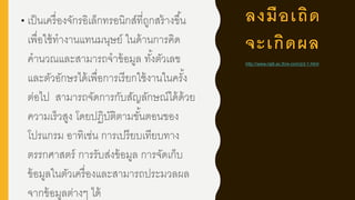 ลงมือเถิด
จะเกิดผล
• เป็นเครื่องจักรอิเล็กทรอนิกส์ที่ถูกสร้างขึ้น
เพื่อใช้ทางานแทนมนุษย์ ในด้านการคิด
คานวณและสามารถจาข้อมูล ทั้งตัวเลข
และตัวอักษรได้เพื่อการเรียกใช้งานในครั้ง
ต่อไป สามารถจัดการกับสัญลักษณ์ได้ด้วย
ความเร็วสูง โดยปฏิบัติตามขั้นตอนของ
โปรแกรม อาทิเช่น การเปรียบเทียบทาง
ตรรกศาสตร์ การรับส่งข้อมูล การจัดเก็บ
ข้อมูลในตัวเครื่องและสามารถประมวลผล
จากข้อมูลต่างๆ ได้
http://www.raj6.ac.th/e-com/p3-1.html
 